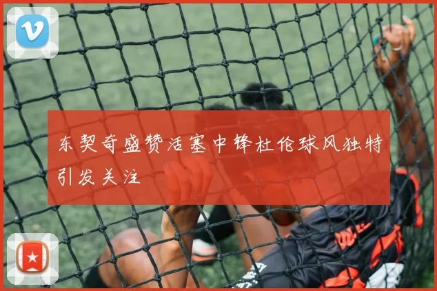 东契奇盛赞活塞中锋杜伦球风独特引发关注