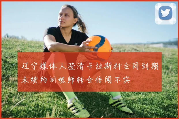 辽宁媒体人澄清卡拉斯科合同到期未续约训练师转会传闻不实