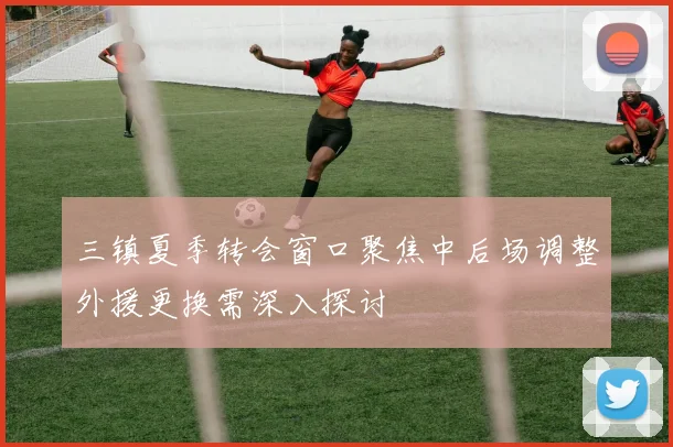 三镇夏季转会窗口聚焦中后场调整外援更换需深入探讨