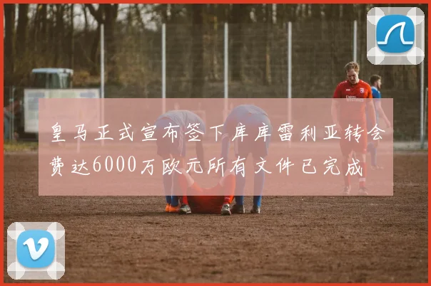 皇马正式宣布签下库库雷利亚转会费达6000万欧元所有文件已完成