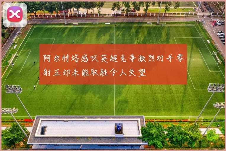 阿尔特塔感叹英超竞争激烈对手零射正却未能取胜令人失望