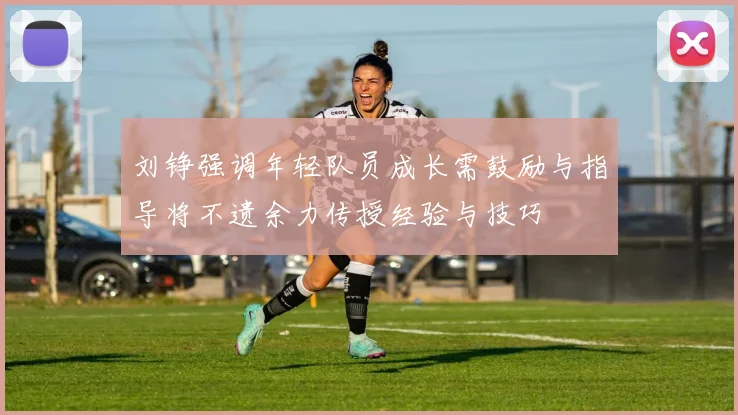 刘铮强调年轻队员成长需鼓励与指导将不遗余力传授经验与技巧