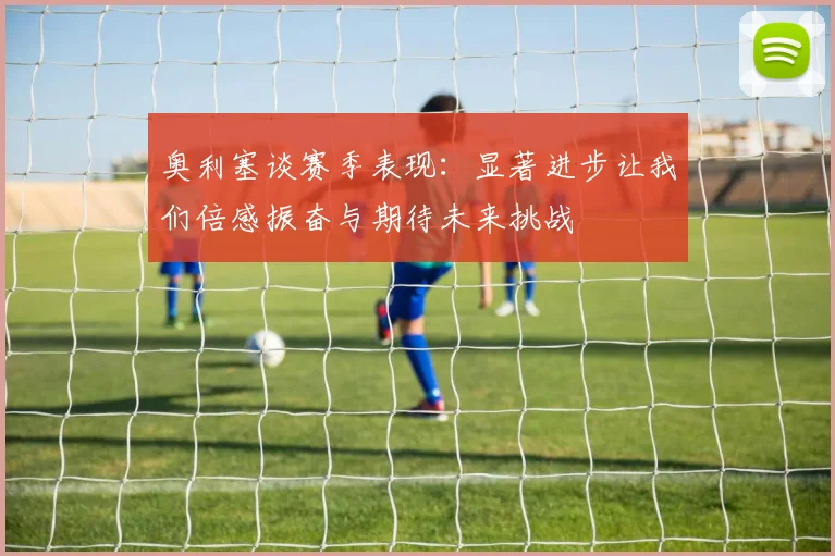奥利塞谈赛季表现：显著进步让我们倍感振奋与期待未来挑战