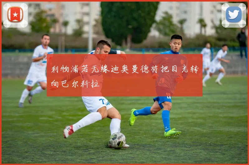 利物浦若无缘迪奥曼德将把目光转向巴尔科拉