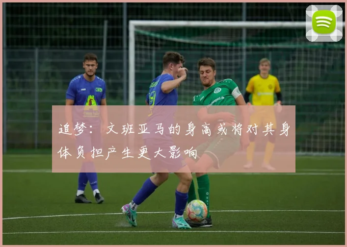 追梦：文班亚马的身高或将对其身体负担产生更大影响