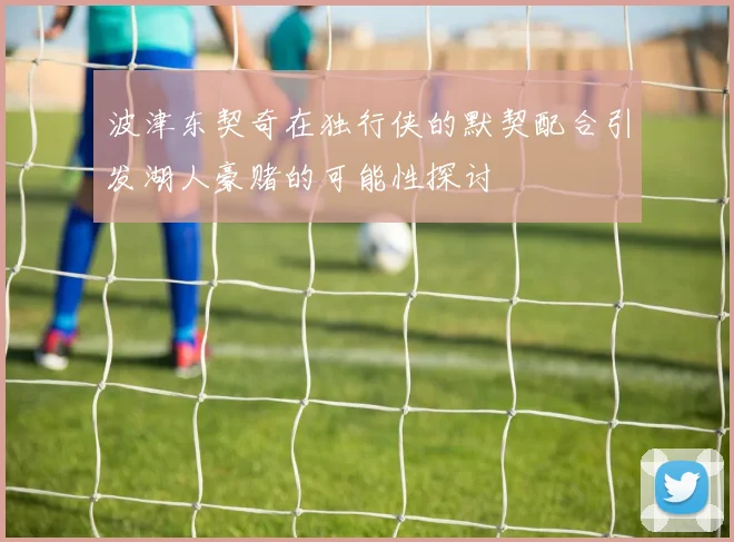 波津东契奇在独行侠的默契配合引发湖人豪赌的可能性探讨