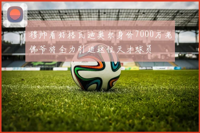 穆帅看好格瓦迪奥尔身价7000万老佛爷将全力引进这位天才球员
