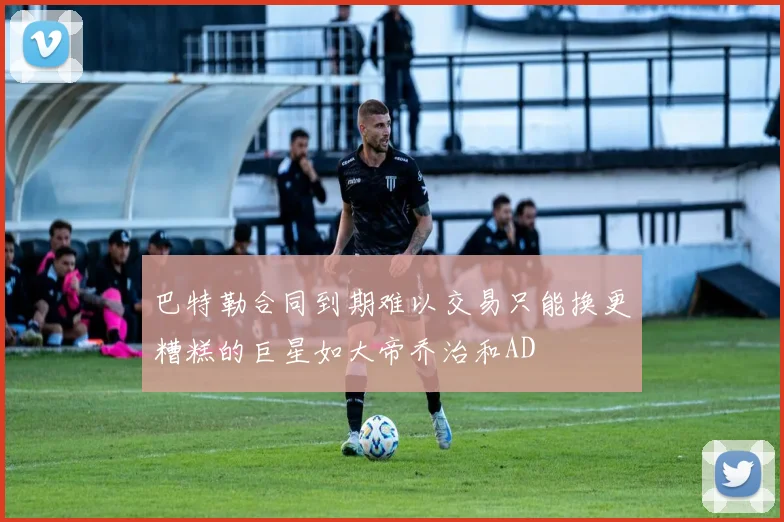 巴特勒合同到期难以交易只能换更糟糕的巨星如大帝乔治和AD