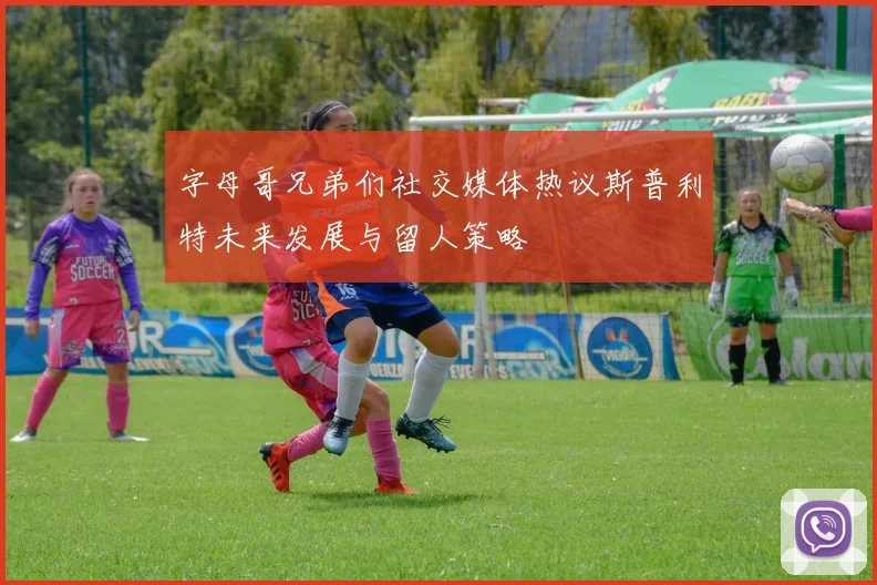 字母哥兄弟们社交媒体热议斯普利特未来发展与留人策略