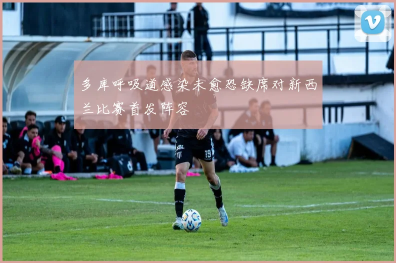 多库呼吸道感染未愈恐缺席对新西兰比赛首发阵容