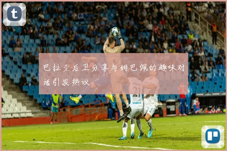 巴拉圭后卫分享与姆巴佩的趣味对话引发热议