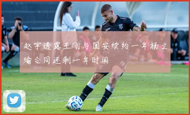 赵宇透露王刚与国安续约一年杨立瑜合同还剩一年时间