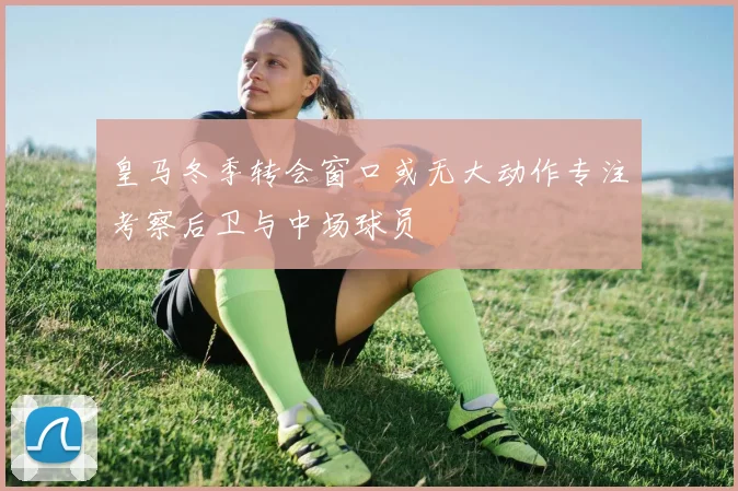 皇马冬季转会窗口或无大动作专注考察后卫与中场球员