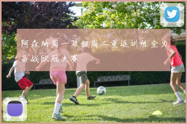 阿森纳周一放假周二重返训练全力备战欧冠决赛
